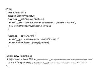 <?php
class SomeClass {
private $classPropertys;
function __set($name, $value) {
echo "__set: присвоювання властивості $name = $value";
$this->classPropertys[$name]=$value;
}
function __get($name) {
echo "__get: читання властивості $name: ";
echo $this->classPropertys[$name];
}
}
$obj = new SomeClass;
$obj->name = 'New Value'; // Виводить "__set: присвоювання властивості name=New Value"
$value = $obj->name; // Виводить "__get: читання властивості name: New Value"
?>
 
