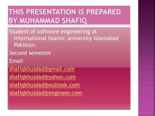 Student of software engineering at
International Islamic university Islamabad
Pakistan.
Second semester .
Email
shafiqkhuidad@gmail.com
shafiqkhuidad@yahoo.com
shafiqkhuidad@oultook.com
shafiqkhuidad@engineer.com
 