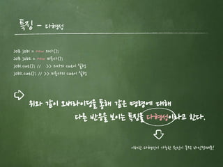 특징 – 다형성
위와 같이 오버라이딩을 통해 같은 명령에 대해
다른 반응을 보이는 특징을 다형성이라고 한다.
이러한 다형성이 가능한 원인이 동적 바인딩때문!
JoB job1 = new 의사();
JoB job2 = new 미용사();
job1.cut(); // >> 의사의 cut이 실행
job2.cut(); // >> 미용사의 cut이 실행
 