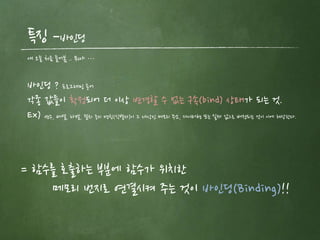 특징 –바인딩
얘 오늘 처음 들어봄 .. 뭐야 …
바인딩 ? 프로그래밍 용어
각종 값들이 확정되어 더 이상 변경할 수 없는 구속(bind) 상태가 되는 것.
Ex) 변수, 배열, 라벨, 절차 등의 명칭(식별자)이 그 대상인 메모리 주소, 데이터형 또는 실제 값으로 배정되는 것이 이에 해당한다.
= 함수를 호출하는 부분에 함수가 위치한
메모리 번지로 연결시켜 주는 것이 바인딩(Binding)!!
 