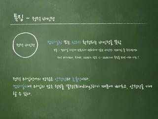 특징 – 정적 바인딩
정적 바인딩 컴파일링 또는 링크시 확정되는 바인딩을 뜻함
보충 : 컴파일 시간에 완료되어 변화하지 않는 바인딩- 런타임 중 주소변경x
정적 타입언어의 장점은 안정성과 효율성이다.
컴파일시에 타입의 많은 정보를 결정(Binding)하기 때문에 빠르고, 안정성을 기여
할 수 있다.
Ex) private, final, static 함수 <- static의 특징을 보면 이해 가능 !
 