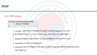 10
OOP
រលបៀបបលងកើ Methods
ret-type methName(param-list){
//body of method
}
 ret-type បញ្ហា ក់េីស្របលេទទិននន័យត លស្រ ូវបានផ្តល់ឲ្យ Method ។ វអាចជា
ស្របលេទទិននន័យ្មមា ឬ អាចស្របលេទជា​Class ត លលយើងបានបលងកើ ល ើង ។
 Method មិនស្រ ូវការផ្តល់ នមលលទ ល ោះស្របលេទទិននន័យរបស់វស្រ ូវត ជា void ។
 methName ជាល្ម ោះរបស់ Method ។
 param-list ជាស្របលេទទិននន័យ និង ល្ម ោះអ្ញ្ញ តិលស្របើបនតគ្នន ត លនរងតញកផ្តត ច់េីគ្នន ល យ
សញ្ហញ លកបៀស (,)។
 