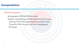 11
Encapsulation
 Encapsulation វជាតផ្នកមួយនន OOP concept។
 ល្វើលអាយ Field លៅកន ុង class មួយមិនអ្នញ្ហញ លអាយមានការ access
ចូលេី class នទ។លពាលគឺ variable លៅកន ុង class មួយស្រ ូវបាន hide
េី class នទ លហើយវអាច access បានាមរយៈ method getter()
និង​setter()។
ល ើអ្វីលៅជា Encapsulation ?
 