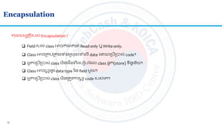 12
Encapsulation
 Field របស់ class អាចកាំណ ់ជា Read-only ឬ Write-only.
 Class អាចស្រគប់ស្រគងទាំងស្រស ុងលៅលលើ data ល យលស្របើស្របាស់ code។
គណសមប តិរបស់ Encapsulation ?
 អ្នកលស្របើស្របាស់ class មិន រងេីរលបៀបត ល class ផ្ទ ុក(store) ទិនទន័យ។
 Class អាចបត ូរនូវ data type នន field មួយ។
 អ្នកលស្របើស្របាស់់ class មិនស្រ ូវការបត ូរ code របស់លគ។
 