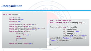 13
Encapsulation
public class TestJava {
private int id;
private String name;
private int age;
public void setId(int id){this.id=id;}
public int getID(){return id;}
public void setName(String name){this.name=name;}
public String getName(){return name;}
public void setAge(int age){
if(age<0){
this.age=1;
}else{
this.age=age;
}
}
public int getAge(){return age;}
}
Public class DemoEncap{
public static void main(String args[]){
TestJava obj= new TestJava();
obj.setId(100);
obj.setName("Hong");
obj.setAge(-1);
System.out.println("ID:"+
obj.getID() + "nName:"+ obj.getName()+
"nAge:"+ obj.getAge());
}
}
 