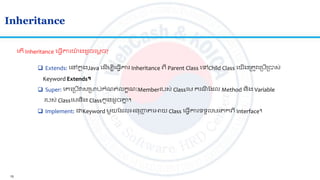 15
Inheritance
ល ើ Inheritance ល្វើការយ៉ា ង ូចលមតច?
 Extends: លៅកន ុងJava ល ើមបីល្វើការ Inheritance េី Parent Class លៅChild Class លយើងស្រ ូវលស្របើស្របាស់
Keyword Extends។
 Super: លគលស្របើវសស្រមាប់កាំណ ់លកខណៈMemberរបស់ Classលម ករណី ត ល Method និង Variable
របស់ Classលមនិង Classកូន ូចគ្នន ។
 Implement: ជាKeyword មួយត លអ្នញ្ហញ លអាយ Class ល្វើការទទួលមរ កេី Interface។
 