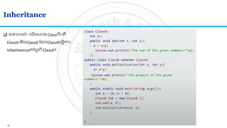 16
Inheritance
class ClassA{
int a=;
public void add(int x, int y){
a = x+y;
System.out.println("The sum of the given numbers:"+a);
}}
public class ClassB extends ClassA{
public void multiplication(int x, int y){
a= x*y;
System.out.println("The product of the given
numbers:"+a);
}
public static void main(String args[]){
int a = 20, b = 10;
ClassB sub = new ClassB ();
sub.add(a, b);
sub.multiplication(a, b);
}
}
 ឧទហរណៈ លយើងមាន Classេីរ គឺ
ClassA និងClassB ត លClassBល្វើការ
Inheritannce នមលេី ClassA។
 