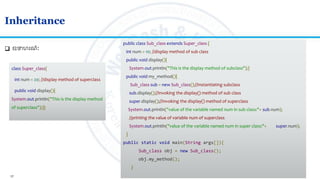 17
Inheritance
 ឧទហរណៈ
public class Sub_class extends Super_class {
int num = 10; //display method of sub class
public void display(){
System.out.println("This is the display method of subclass");}
public void my_method(){
Sub_class sub = new Sub_class();//Instantiating subclass
sub.display();//Invoking the display() method of sub class
super.display();//Invoking the display() method of superclass
System.out.println("value of the variable named num in sub class:"+ sub.num);
//printing the value of variable num of superclass
System.out.println("value of the variable named num in super class:"+ super.num);
}
public static void main(String args[]){
Sub_class obj = new Sub_class();
obj.my_method();
}
class Super_class{
int num = 20; //display method of superclass
public void display(){
System.out.println("This is the display method
of superclass");}}
 