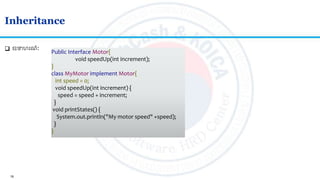 18
Inheritance
 ឧទហរណៈ Public Interface Motor{
void speedUp(int increment);
}
class MyMotor implement Motor{
int speed = 0;
void speedUp(int increment) {
speed = speed + increment;
}
void printStates() {
System.out.println("My motor speed" +speed);
}
}
 