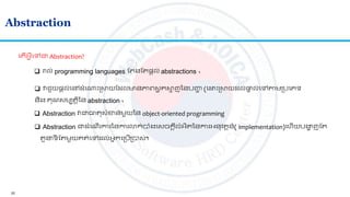 20
Abstraction
 រាល់ programming languages ត ងត ផ្តល់ abstractions ។
 វជួយផ្តល់លៅ ាំល្ោះស្រសយត លមានភាេសម ុគសម ញននបញ្ហា (ល ោះស្រសយ ល់ផ្តទ ល់លៅាមស្របលេទ
និង គណសមប តិនន abstraction ។
ល ើអ្វីលៅជា Abstraction?
 Abstraction វជាធា សាំខាន់មួយនន object-oriented programming
 Abstraction ជា ាំលណើរការននការោក់បាាំងលសចកតីលាំអ្ិ ននការអ្នវ តន៍( implementation)លហើយបង្គា ញត
ួ ទី ត មួយគ ់លៅ ល់អ្នកលស្របើស្របាស់។
 