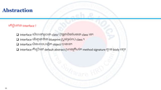 23
Abstraction
ល ើអ្វីលៅជា Interface ?
 Interface លមើលលៅ ូចជា class ប៉ាតនតវមិនតមនជា class លទ។
 Interface គឺលស្របើលៅ default abstract (មានស្រ រមត method signature គ្នម ន body លទ)។
 Interface ល ើរ ួ ទីជា blueprint (បលង់)សាំរាប់ class ។
 Interface មិនអាចបលងកើ object បានលទ។
 