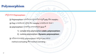 27
Polymorphism
 Polymorphism មកេីភាសលស្រកក​េីរពាកយគឺ poly និង morphs ។
 Poly មានន័យថា​លស្រចើន និង morphs មានន័យថា ទាំរង់ ។
 polymorphism មានេីរស្របលេទលៅកន ុង java គឺ
1) compile time polymorphism(static polymorphism)
2) runtime polymorphism (Dynamic polymorphism )
ល ើអ្វីលៅជា Polymorphism?
 លយើងអាចអ្នវ ត polymorphism លៅកន ុង java ល យ
method overloading និង method overriding ។
 