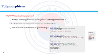28
Polymorphism
ល ើអ្វីលៅជា Runtime Polymorphism ?
 Method overriding គឺជាឧទហរណ៍ លអ ចាំលពាោះ runtime polymorphism ។
Y obj = new Y(); //Parent class reference can be assigned to child object X obj = new Y();
 លាោះលយើងលៅលមើលឧទហរណ៍ល ើមបីយល់កាន់ចាស់
public class X {
public void methodA() //Base class method
{ System.out.println
("hello, I'm methodA of class X");
}
}
public class Y extends X {
public void methodA() //Derived Class method
{ System.out.println ("hello, I'm methodA of class Y");
}
}
public class Z {
public static void main (String args []) {
X obj1 = new X(); // Reference and object X
X obj2 = new Y(); // X reference but Y object
obj1.methodA();
obj2.methodA();
}
}
Output:
hello, I'm
methodA of
class X
hello, I'm
methodA of
class Y
 