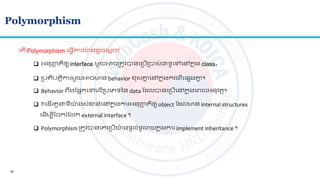 30
Polymorphism
 អ្នញ្ហញ ិឲ្យ interface មួយអាចស្រ ូវបានលស្របើស្របាស់ជាទូលៅលៅកន ុង class។
 ស្រប ិប តិការមួយអាចមាន behavior ខសគ្នន លៅកន ុងករណីលផ្សងគ្នន ។
ល ើ Polymorphism ល្វើការយ៉ា ង ូចលមតច?
 Behavior េរងតផ្អកលៅលលើស្របលេទនន data ត លបានលស្របើលៅកន ុងលេលអ្នវ ត។
 វល ើរ ួ ទីយ៉ា ងសាំខាន់លៅកន ុងការអ្នញ្ហញ ិឲ្យ object ត លមាន internal structures
ល ើមបីតចករំតលក external interface ។
 Polymorphism ស្រ ូវបានលគលស្របើយ៉ា ងទូលាំទូោយកន ុងការ implement inheritance ។
 