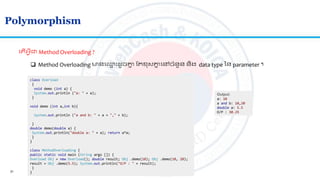 31
Polymorphism
ល ើអ្វីជា​Method Overloading ?
 Method Overloading មានល្ម ោះ ូចគ្នន ​ត ខសគ្នន លៅចាំនួន និង data type នន parameter ។
class Overload
{
void demo (int a) {
System.out.println ("a: " + a);
}
void demo (int a,int b){
System.out.println ("a and b: " + a + "," + b);
}
double demo(double a) {
System.out.println("double a: " + a); return a*a;
}
}
class MethodOverloading {
public static void main (String args []) {
Overload Obj = new Overload(); double result; Obj .demo(10); Obj .demo(10, 20);
result = Obj .demo(5.5); System.out.println("O/P : " + result);
}
}
Output:
a: 10
a and b: 10,20
double a: 5.5
O/P : 30.25
 