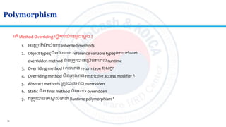 34
Polymorphism
ល ើ Method Overriding ល្វើការយ៉ា ង ូចលមតច ?
1. អ្នញ្ហញ ិ ត ចាំលពាោះ inherited methods
2. Object type (មិនតមនជា reference variable type)ល យកាំណ ់
overridden method និងស្រ ូវបានលស្របើលៅលេល runtime
3. Overriding method អាចមាន return type ខសគ្នន
4. Overriding method មិនស្រ ូវមាន restrictive access modifier ។
5. Abstract methods ស្រ ូវបានអាច overridden
6. Static និង final method មិនអាច overridden
7. វស្រ ូវបានលគសា ល់ថាជា Runtime polymorphism ។
 