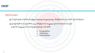 4
OOP
 ពាកយថា OOP មានន័យថា Object Oriented Programming ល ើមបីជួយល ោះស្រសយលៅបញ្ហា ទាំងឡាយ។
 មូល ា នស្រគរោះរបស់ OOP គឺជា​class ល ើមបីសា ល់ថា Program មួយមានលកខណៈជា OOP
លោះស្រាត Program ល ោះបាំលេញនូវលកខខណឌ ៣យ៉ា ងគឺ៖
ល ើអ្វីលៅជា OOP ?
1. Encapsulation
2. Inheritance
3. Polymorphism
 