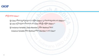 5
OOP
 Class គឺជាេមពគាំរូសស្រមាប់បលងកើ Object ឬ​កាំណ ់ទស្រមង់របស់ Object ។
 Java លស្របើលកខណៈេិលសសរបស់ Class ល ើមបីបលងកើ Object ។
ល ើអ្វីលៅជា Class ?
 Instance Variable ( Data Member ) និង Method ត ល
Instance Variable និង Method គឺជា Member របស់ Class។
 