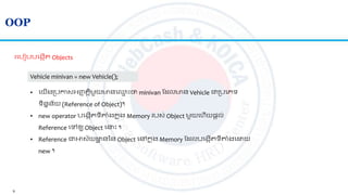 9
OOP
រលបៀបបលងកើ Objects
Vehicle minivan = new Vehicle();
• លយើងស្របកាសអ្ញ្ញ ិតមួយមានល្ម ោះថា minivan ត លមាន Vehicle ជាស្របលេទ
ទិននន័យ (Reference of Object)។
• new operator បលងកើ ទីាាំងកន ុង​Memory របស់ Object មួយលហើយផ្តល់
Reference លៅឲ្យ Object ល ោះ ។
• Reference ជាអាស័យ ា ននន Object លៅកន ុង Memory ត លបលងកើ ទីាាំងល យ
new ។
 