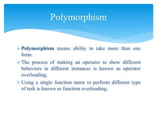 Polymorphism means ability to take more than one
form.
The process of making an operator to show different
behaviors in different instances is known as operator
overloading.
Using a single function name to perform different type
of task is known as function overloading.
Polymorphism
 