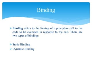 Binding refers to the linking of a procedure call to the
code to be executed in response to the call. There are
two types of binding:
Static Binding
Dynamic Binding
Binding
 