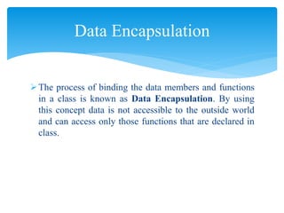 The process of binding the data members and functions
in a class is known as Data Encapsulation. By using
this concept data is not accessible to the outside world
and can access only those functions that are declared in
class.
Data Encapsulation
 