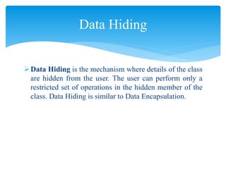 Data Hiding is the mechanism where details of the class
are hidden from the user. The user can perform only a
restricted set of operations in the hidden member of the
class. Data Hiding is similar to Data Encapsulation.
Data Hiding
 