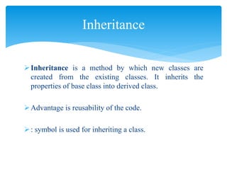 Inheritance is a method by which new classes are
created from the existing classes. It inherits the
properties of base class into derived class.
Advantage is reusability of the code.
: symbol is used for inheriting a class.
Inheritance
 