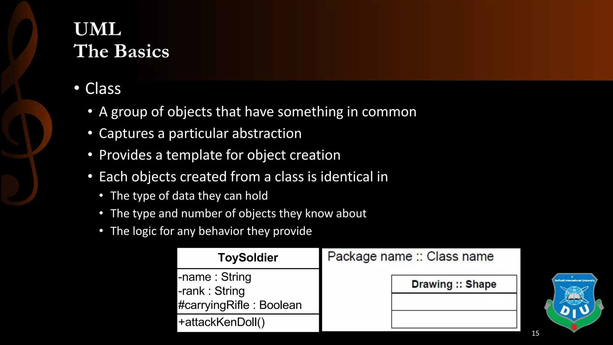 UML
The Basics
• Class
• A group of objects that have something in common
• Captures a particular abstraction
• Provides a template for object creation
• Each objects created from a class is identical in
• The type of data they can hold
• The type and number of objects they know about
• The logic for any behavior they provide
+attackKenDoll()
-name : String
-rank : String
#carryingRifle : Boolean
ToySoldier
15
 