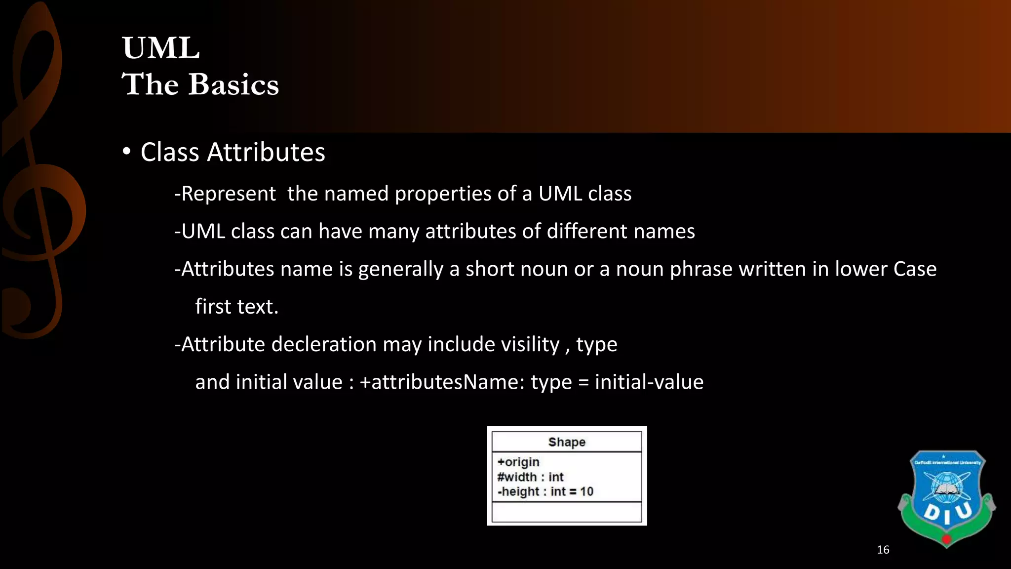 UML
The Basics
• Class Attributes
-Represent the named properties of a UML class
-UML class can have many attributes of different names
-Attributes name is generally a short noun or a noun phrase written in lower Case
first text.
-Attribute decleration may include visility , type
and initial value : +attributesName: type = initial-value
16
 