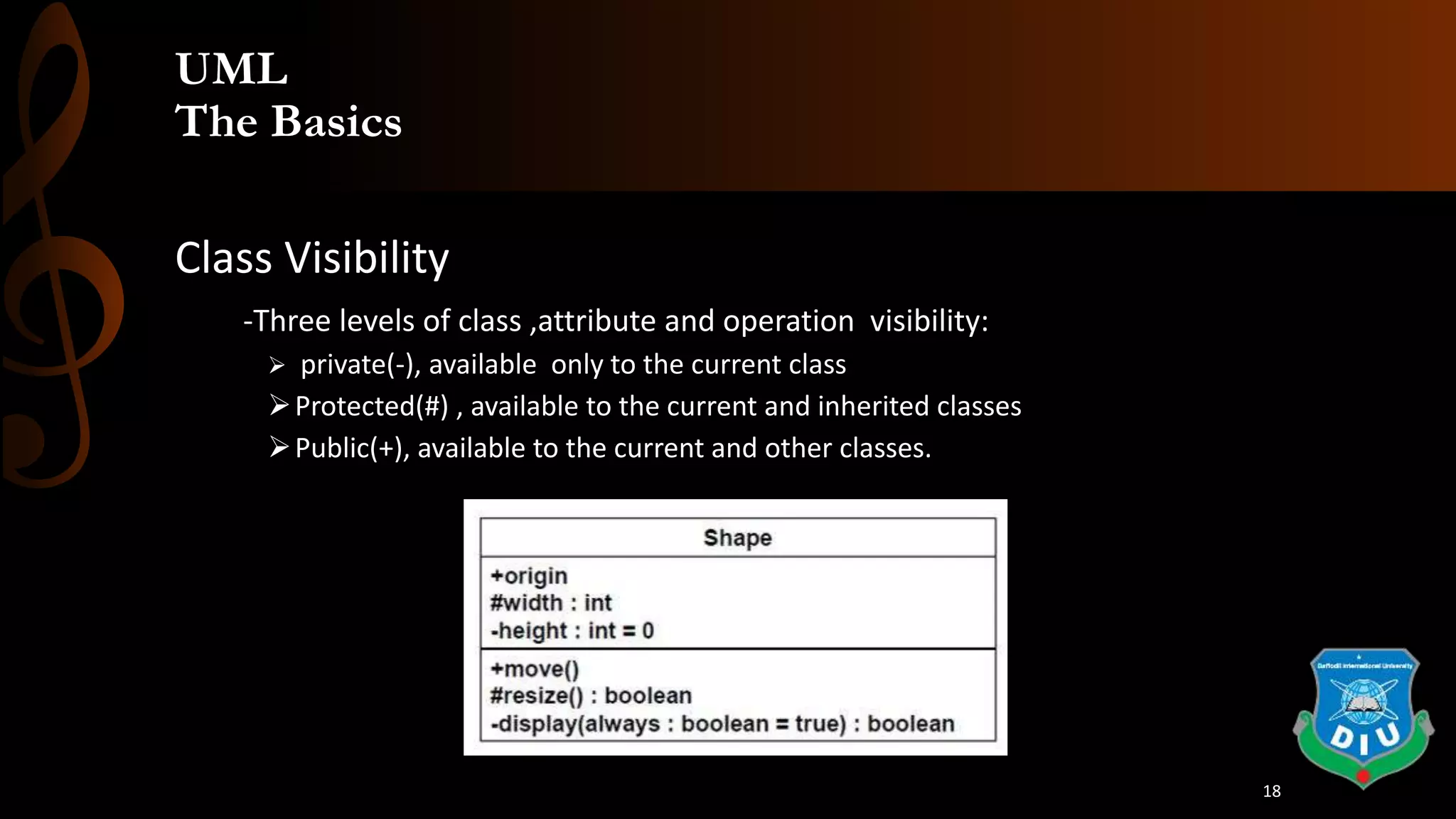 UML
The Basics
Class Visibility
-Three levels of class ,attribute and operation visibility:
 private(-), available only to the current class
Protected(#) , available to the current and inherited classes
Public(+), available to the current and other classes.
18
 