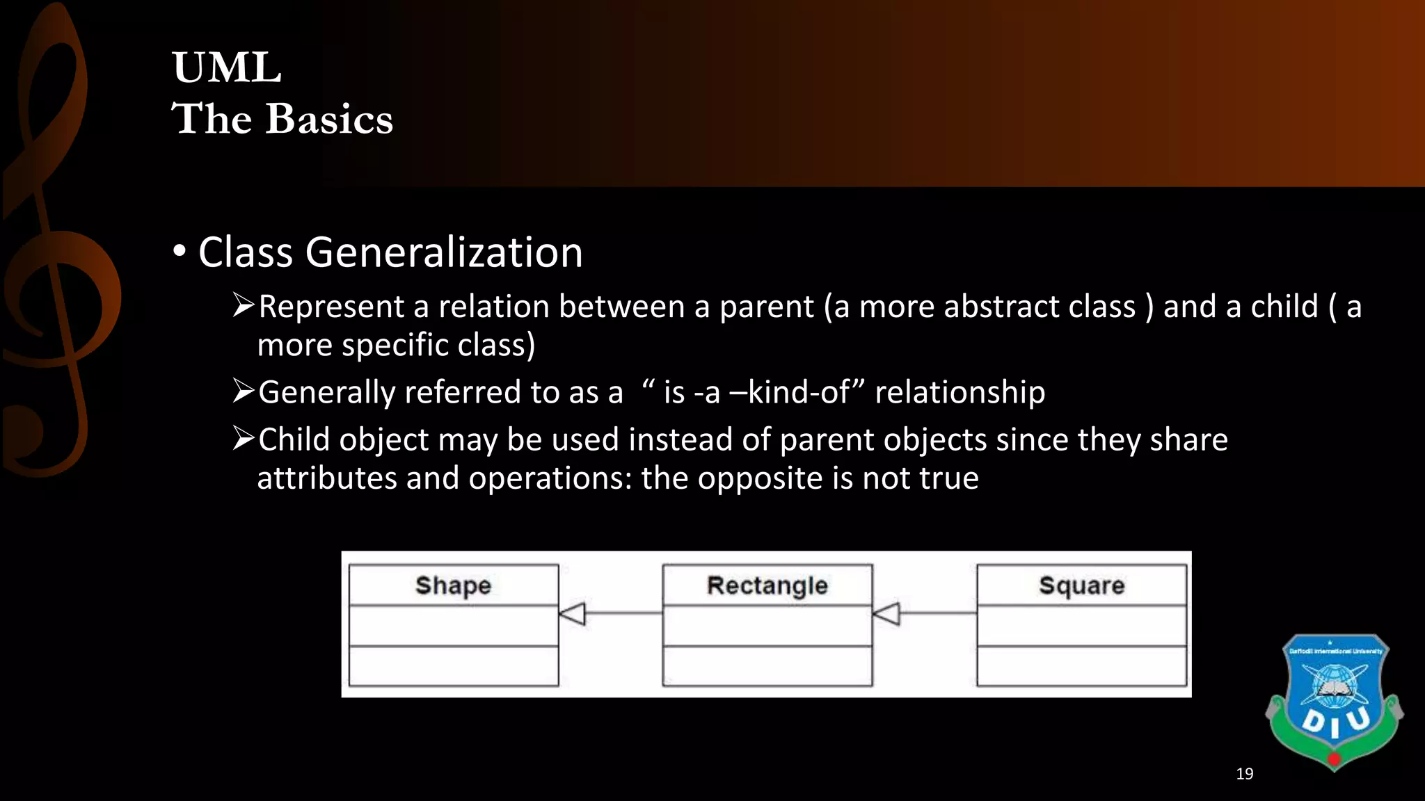 UML
The Basics
• Class Generalization
Represent a relation between a parent (a more abstract class ) and a child ( a
more specific class)
Generally referred to as a “ is -a –kind-of” relationship
Child object may be used instead of parent objects since they share
attributes and operations: the opposite is not true
19
 