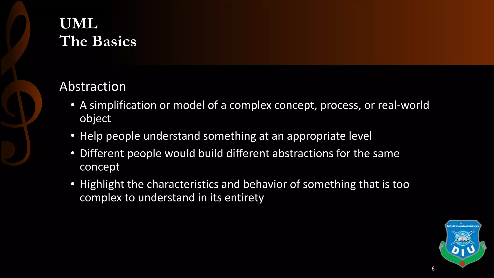 UML
The Basics
Abstraction
• A simplification or model of a complex concept, process, or real-world
object
• Help people understand something at an appropriate level
• Different people would build different abstractions for the same
concept
• Highlight the characteristics and behavior of something that is too
complex to understand in its entirety
6
 