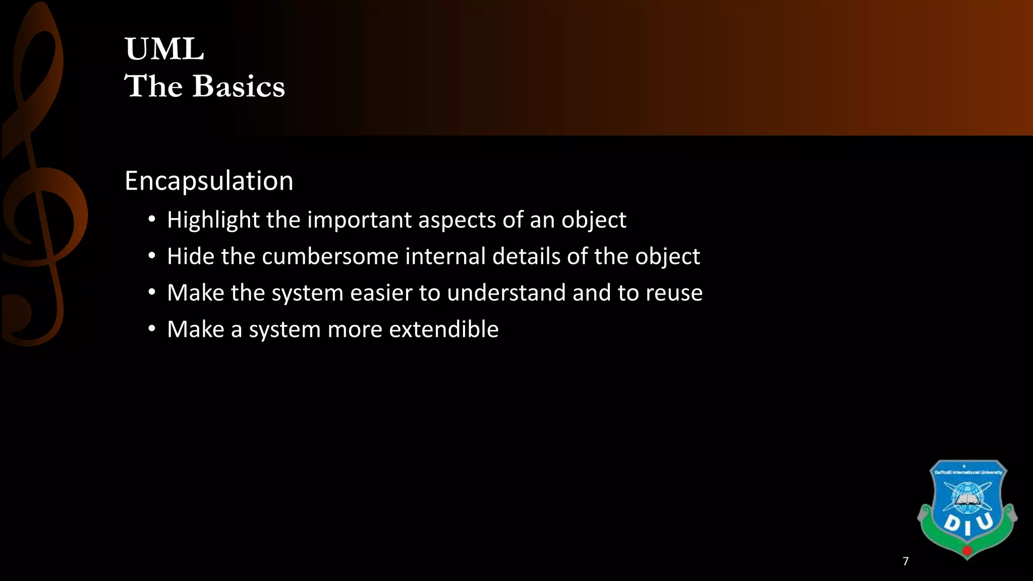 UML
The Basics
Encapsulation
• Highlight the important aspects of an object
• Hide the cumbersome internal details of the object
• Make the system easier to understand and to reuse
• Make a system more extendible
7
 