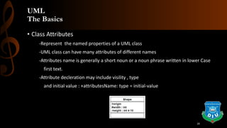 UML
The Basics
• Class Attributes
-Represent the named properties of a UML class
-UML class can have many attributes of different names
-Attributes name is generally a short noun or a noun phrase written in lower Case
first text.
-Attribute decleration may include visility , type
and initial value : +attributesName: type = initial-value
16
 