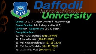 Course: CSE214 (Object Oriented Programming)
Course Teacher: Ms. Rabeya Akhter (RA)
Section: P Depertment: CSE(43 Batch)
Group Members:
01. Md. Ashaf Uddaula (161-15-7473)
02. Alamin Hossain (161-15-7483)
03. Md. Khasrur Rahman (161-15-7214)
04. Md. Eram Talukder (161-15-7485)
05. Ijaz Ahmed Utsa (161-15-7180)
2
 
