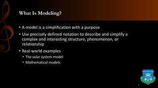 What Is Modeling?
• A model is a simplification with a purpose
• Use precisely defined notation to describe and simplify a
complex and interesting structure, phenomenon, or
relationship
• Real-world examples
• The solar system model
• Mathematical models
3
 