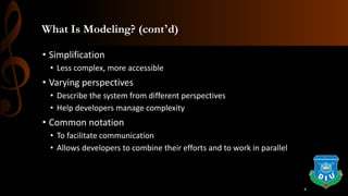 What Is Modeling? (cont’d)
• Simplification
• Less complex, more accessible
• Varying perspectives
• Describe the system from different perspectives
• Help developers manage complexity
• Common notation
• To facilitate communication
• Allows developers to combine their efforts and to work in parallel
4
 