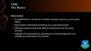 UML
The Basics
Abstraction
• A simplification or model of a complex concept, process, or real-world
object
• Help people understand something at an appropriate level
• Different people would build different abstractions for the same
concept
• Highlight the characteristics and behavior of something that is too
complex to understand in its entirety
6
 