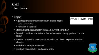 UML
The Basics
• Object
• A particular and finite element in a large model
• Visible or invisible
• Persistent or transient
• State: describes characteristics and current condition
• Behavior: defines the actions that other objects may perform on the
object
• Method: a service or responsibility that an object exposes to other
objects
• Each has a unique identifier
• Limited responsibility and cooperation
myCar : ToyotaTercel
9
 