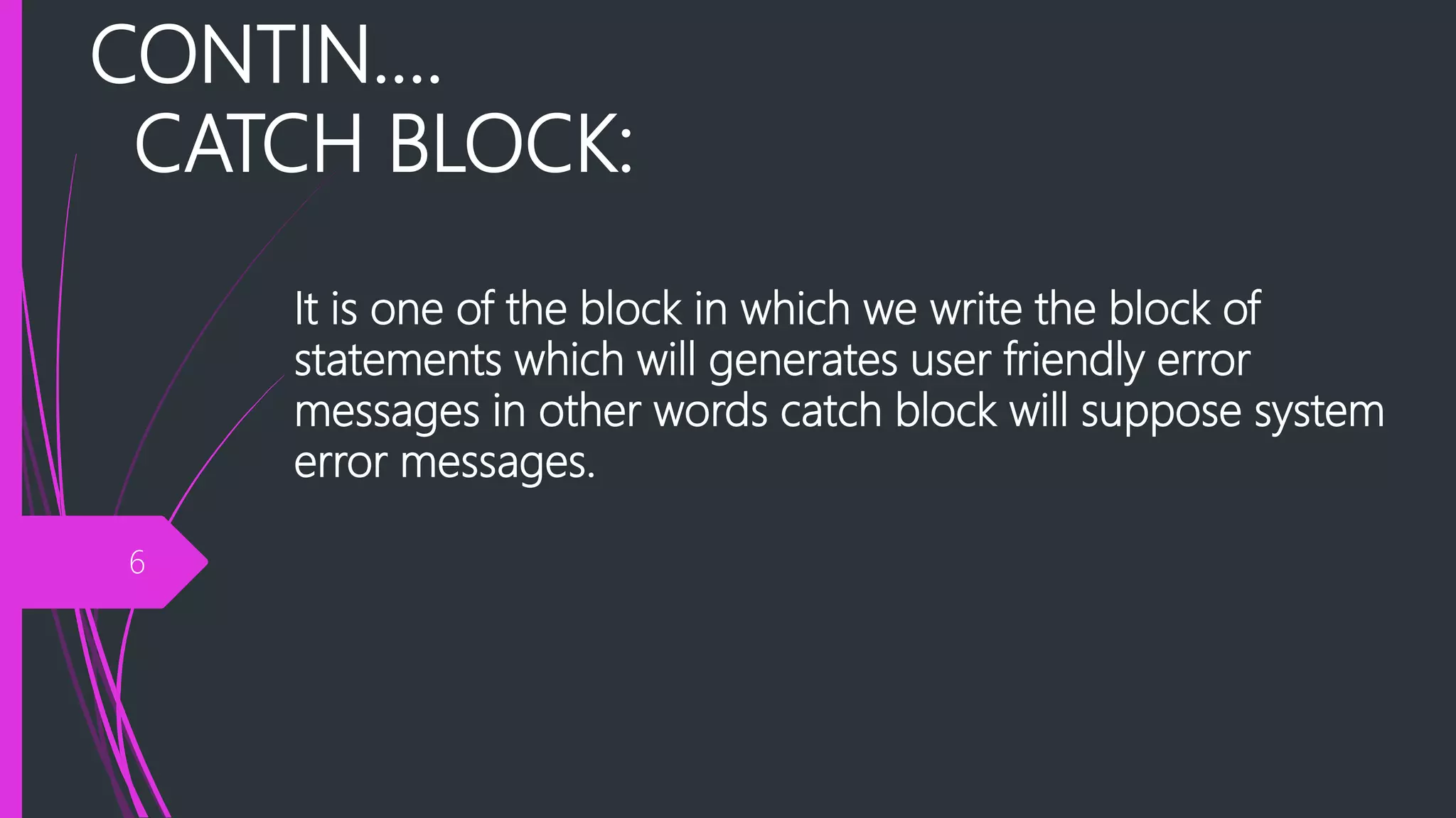 CONTIN….
CATCH BLOCK:
It is one of the block in which we write the block of
statements which will generates user friendly error
messages in other words catch block will suppose system
error messages.
6
 