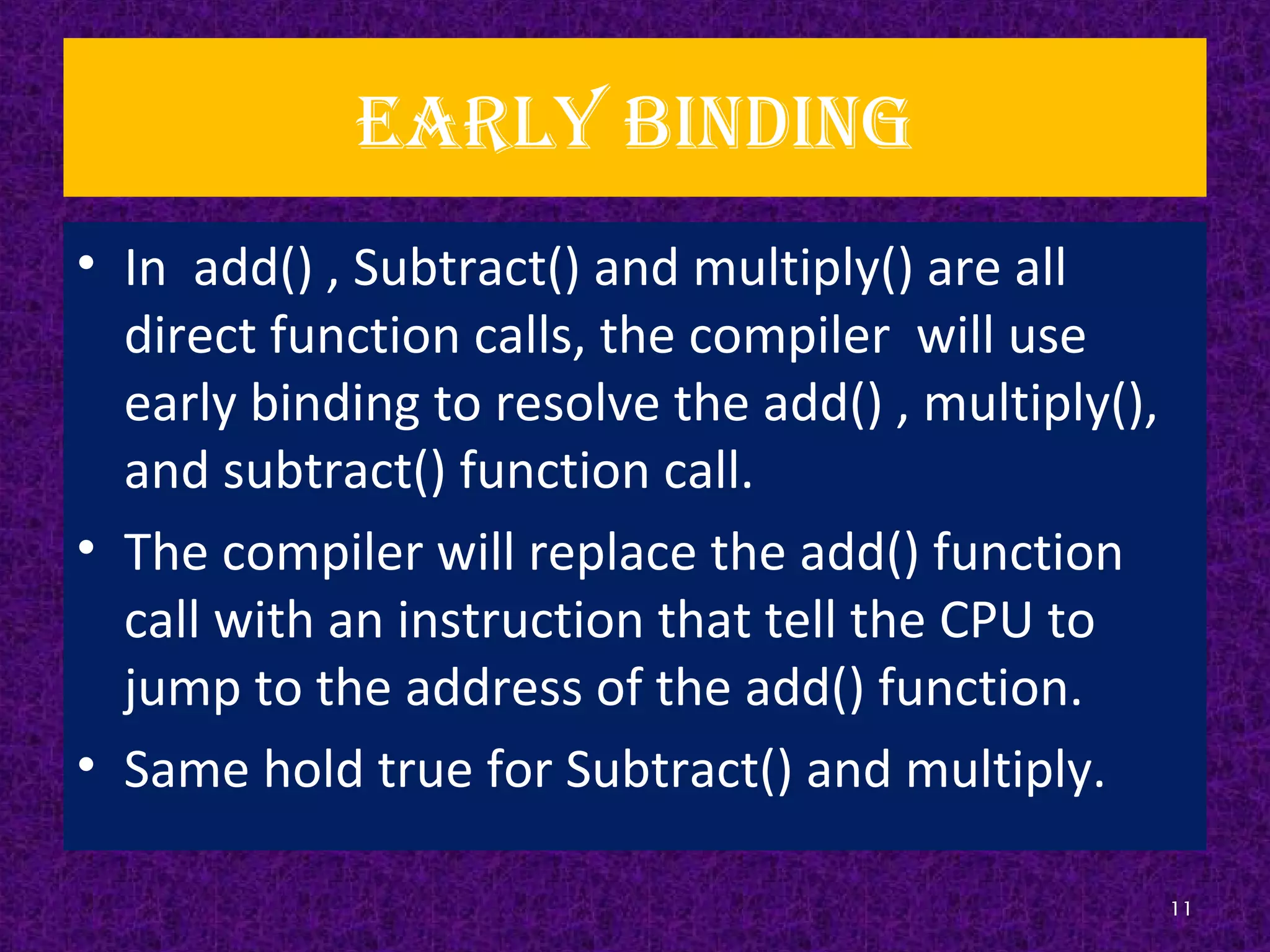 Early binding
• In add() , Subtract() and multiply() are all
direct function calls, the compiler will use
early binding to resolve the add() , multiply(),
and subtract() function call.
• The compiler will replace the add() function
call with an instruction that tell the CPU to
jump to the address of the add() function.
• Same hold true for Subtract() and multiply.
11
 