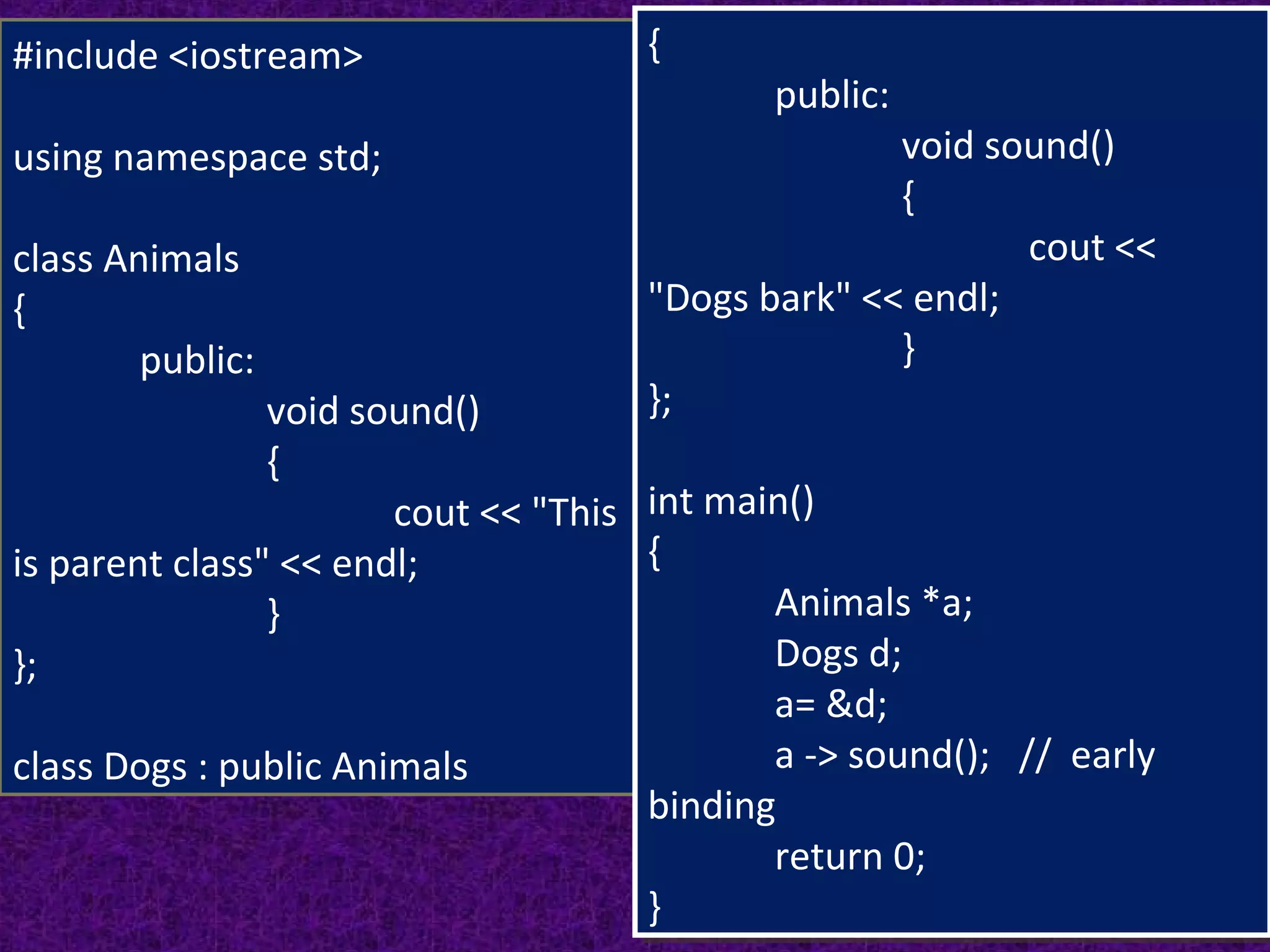 12
#include <iostream>
using namespace std;
class Animals
{
public:
void sound()
{
cout << "This
is parent class" << endl;
}
};
class Dogs : public Animals
{
public:
void sound()
{
cout <<
"Dogs bark" << endl;
}
};
int main()
{
Animals *a;
Dogs d;
a= &d;
a -> sound(); // early
binding
return 0;
}
{
public:
void sound()
{
cout <<
"Dogs bark" << endl;
}
};
int main()
{
Animals *a;
Dogs d;
a= &d;
a -> sound(); // early
binding
return 0;
}
 