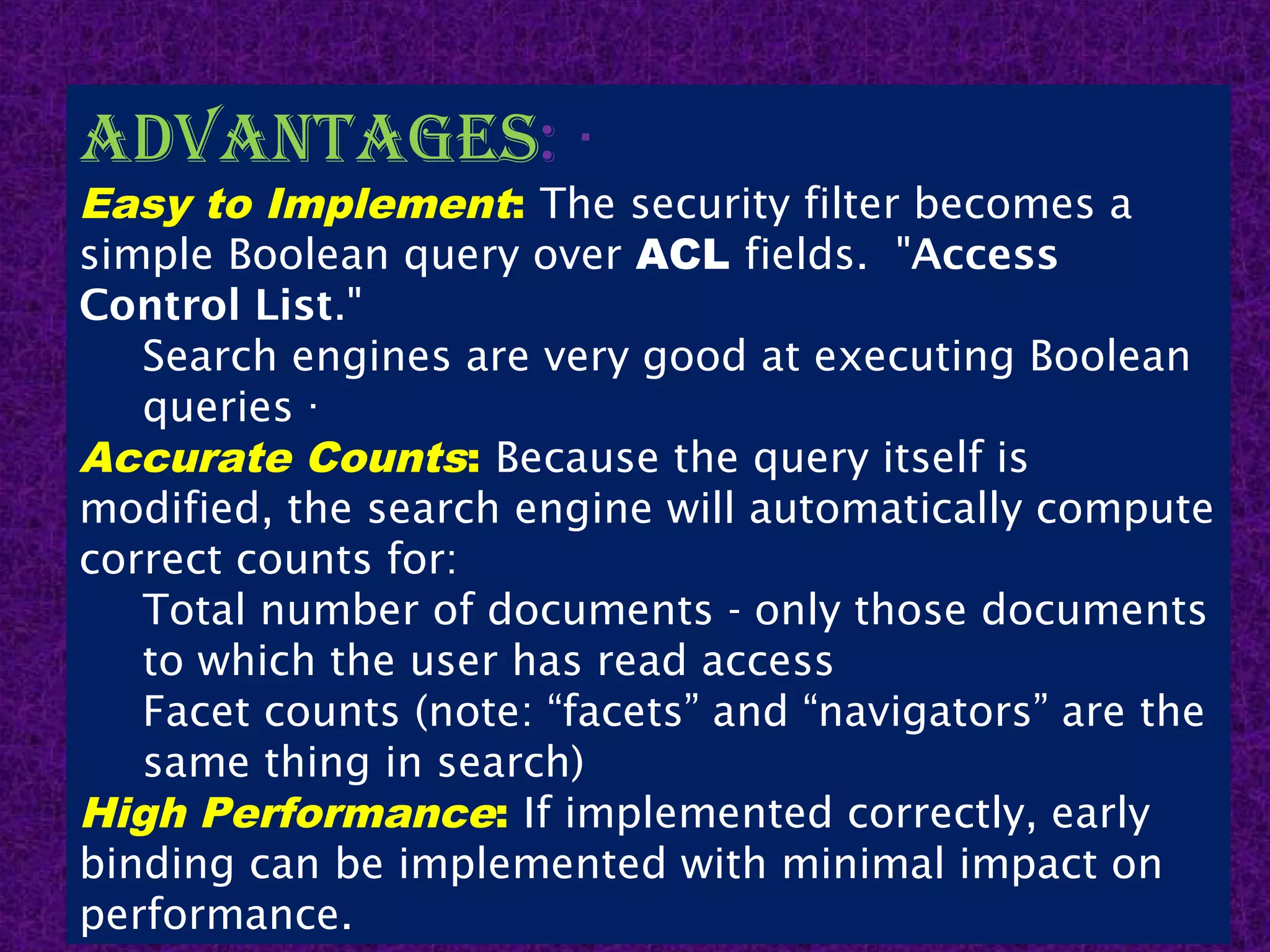 14
advantagEs: ·
Easy to Implement: The security filter becomes a
simple Boolean query over ACL fields.  "Access
Control List."
Search engines are very good at executing Boolean
queries ·
Accurate Counts: Because the query itself is
modified, the search engine will automatically compute
correct counts for:
Total number of documents - only those documents
to which the user has read access
Facet counts (note: “facets” and “navigators” are the
same thing in search)
High Performance: If implemented correctly, early
binding can be implemented with minimal impact on
performance.
 