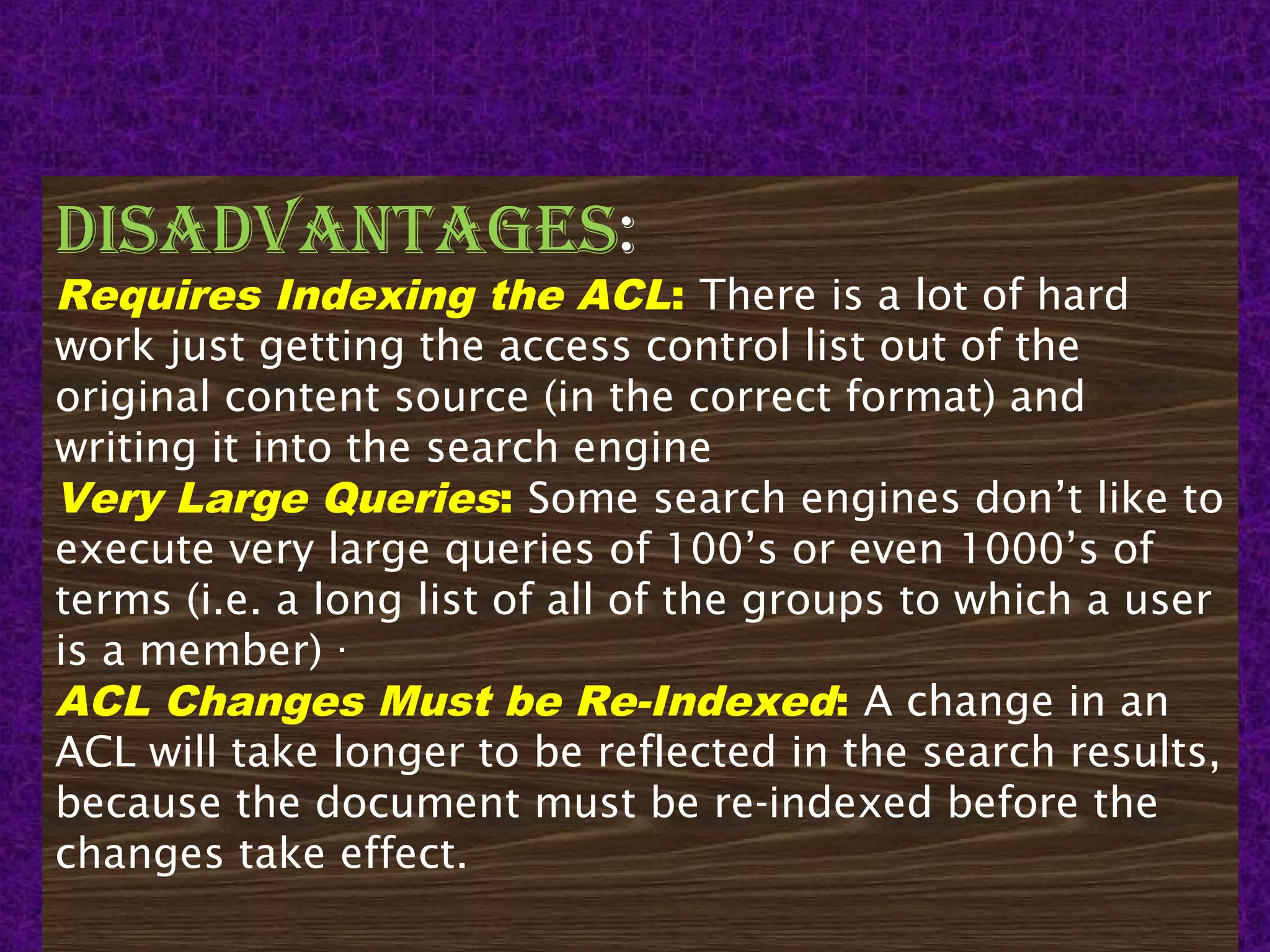 15
DisaDvantages:
Requires Indexing the ACL: There is a lot of hard
work just getting the access control list out of the
original content source (in the correct format) and
writing it into the search engine
Very Large Queries: Some search engines don’t like to
execute very large queries of 100’s or even 1000’s of
terms (i.e. a long list of all of the groups to which a user
is a member) ·
ACL Changes Must be Re-Indexed: A change in an
ACL will take longer to be reflected in the search results,
because the document must be re-indexed before the
changes take effect.
 