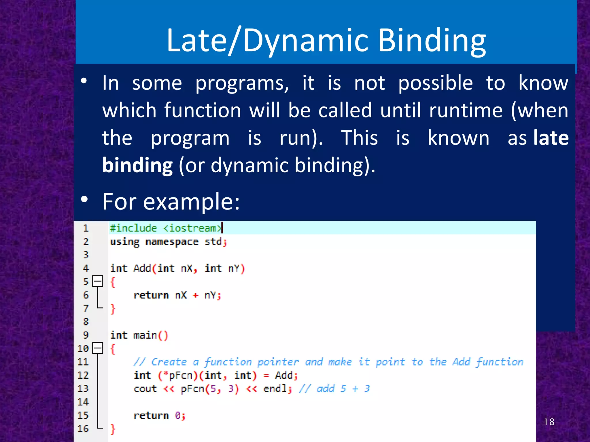 Late/Dynamic Binding
• In some programs, it is not possible to know
which function will be called until runtime (when
the program is run). This is known as late
binding (or dynamic binding).
• For example:
18
 