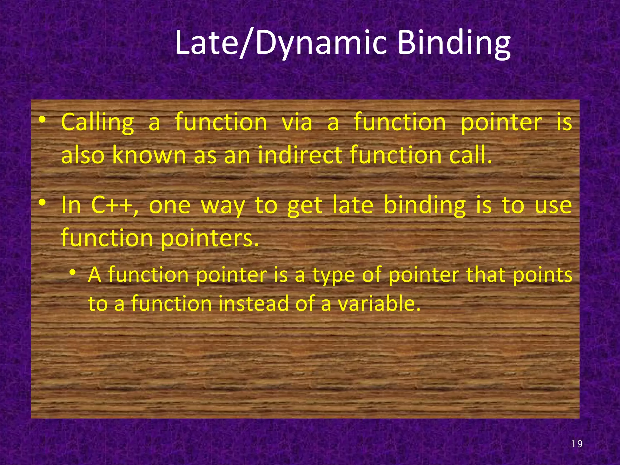Late/Dynamic Binding
• Calling a function via a function pointer is
also known as an indirect function call.
• In C++, one way to get late binding is to use
function pointers.
• A function pointer is a type of pointer that points
to a function instead of a variable.
19
 