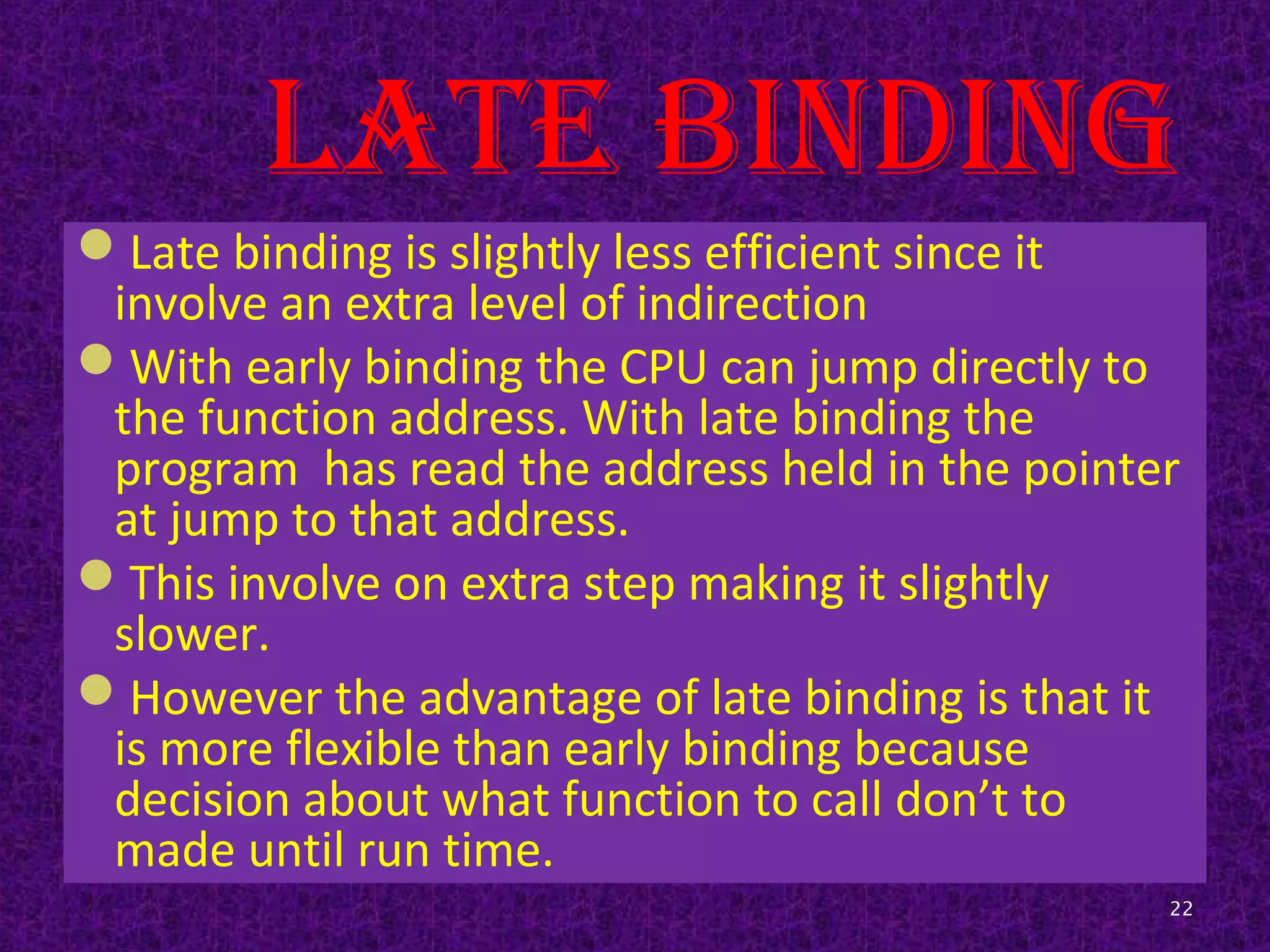 Late binding
Late binding is slightly less efficient since it
involve an extra level of indirection
With early binding the CPU can jump directly to
the function address. With late binding the
program has read the address held in the pointer
at jump to that address.
This involve on extra step making it slightly
slower.
However the advantage of late binding is that it
is more flexible than early binding because
decision about what function to call don’t to
made until run time.
22
 