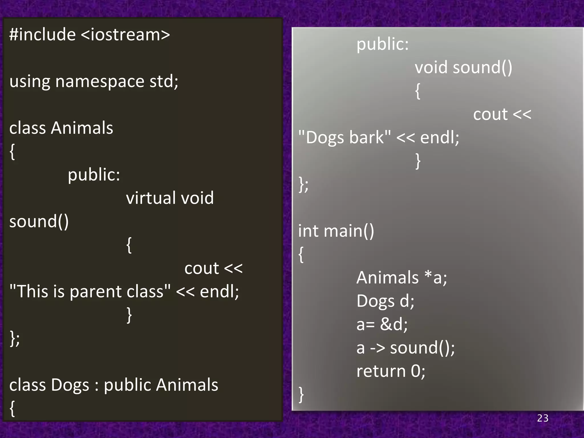 23
#include <iostream>
using namespace std;
class Animals
{
public:
virtual void
sound()
{
cout <<
"This is parent class" << endl;
}
};
class Dogs : public Animals
{
public:
void sound()
{
cout <<
"Dogs bark" << endl;
}
};
int main()
{
Animals *a;
Dogs d;
a= &d;
a -> sound();
return 0;
}
 