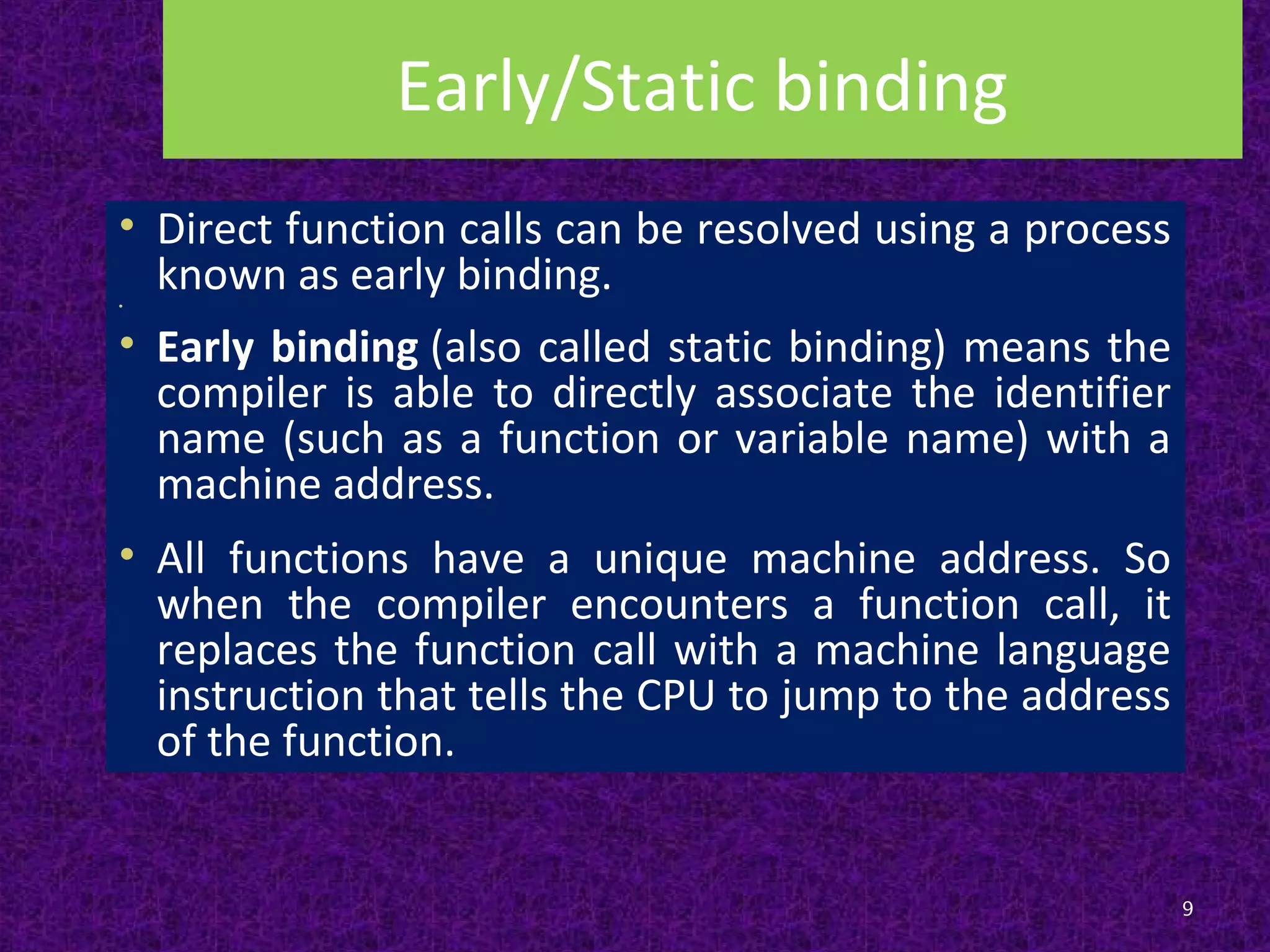 Early/Static binding
• Direct function calls can be resolved using a process
known as early binding.•
• Early binding (also called static binding) means the
compiler is able to directly associate the identifier
name (such as a function or variable name) with a
machine address.
• All functions have a unique machine address. So
when the compiler encounters a function call, it
replaces the function call with a machine language
instruction that tells the CPU to jump to the address
of the function.
9
 